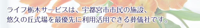 ライフ栃木サービスは、宇都宮市市民の施設、悠久の丘式場を最優先に利用活用できる葬儀社です。