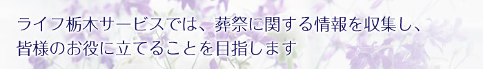 ライフ栃木サービスでは、葬祭に関する情報を収集し、皆様のお役に立てることを目指します